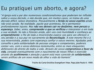 “A Igreja está a par dos numerosos condicionalismos que poderiam ter influído
sobre a vossa decisão, e não duvida que, em muitos casos, se tratou de uma
decisão difícil, talvez dramática. Provavelmente a ferida no vosso espírito ainda
não está sarada. Na realidade, aquilo que aconteceu, foi e permanece
profundamente injusto. Mas não vos deixeis cair no desânimo, nem percais a
esperança. Sabei, antes, compreender o que se verificou e interpretai-o em toda
a sua verdade. Se não o fizestes ainda, abri-vos com humildade e confiança ao
arrependimento: o Pai de toda a misericórdia espera-vos para vos oferecer o
seu perdão e a sua paz no sacramento da Reconciliação. A este mesmo Pai e à
sua misericórdia, podeis com esperança confiar o vosso menino. Ajudadas pelo
conselho e pela solidariedade de pessoas amigas e competentes, podereis
contar-vos, com o vosso doloroso testemunho, entre os mais eloquentes
defensores do direito de todos à vida. Através do vosso compromisso a favor da
vida, coroado eventualmente com o nascimento de novos filhos e exercido
através do acolhimento e atenção a quem está mais carecido de solidariedade,
sereis artífices de um novo modo de olhar a vida do homem.”
Trecho da Carta Encíclica Evangelium Vitae. Papa João Paulo II. 1999.
 