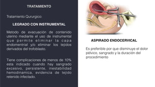 TRATAMIENTO
Tratamiento Qururgico:
LEGRADO CON INSTRUMENTAL
Metodo de evacuación de contenido
uterino mediante el uso de instrumental
q u e p e r m i t e e l i m i n a r l a c a p a
endomentrial y/o eliminar los tejidos
derivados del trofoblasto.
Tiene complicaciones de menos de 10%
esta indicado cuando hay sangrado
excesivo, persistente, inestabilidad
hemodinamica, evidencia de tejido
retenido infectado.
ASPIRADO ENDOCERVICAL
Es preferible por que disminuye el dolor
pélvico, sangrado y la duración del
procedimiento
 