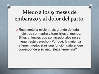 Miedo a los 9 meses de
embarazo y al dolor del parto.
O Realmente la misión más grande de toda
mujer, es ser madre y traer hijos al mundo.
Si los animales que son irracionales no se
niegan este derecho ¿Por qué, la mujer va
a tener miedo, si es una función natural que
corresponde a su naturaleza femenina?
 