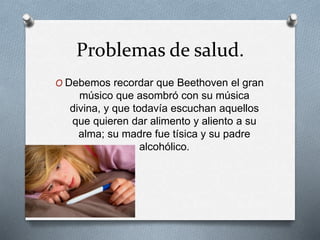 Problemas de salud.
O Debemos recordar que Beethoven el gran
músico que asombró con su música
divina, y que todavía escuchan aquellos
que quieren dar alimento y aliento a su
alma; su madre fue tísica y su padre
alcohólico.
 