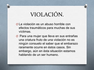 VIOLACIÓN.
O La violación es un abuso horrible con
efectos traumáticos para muchas de sus
víctimas.
O Para una mujer que lleva en sus entrañas
una criatura fruto de una violación no es
ningún consuelo el saber que el embarazo
raramente ocurre en éstos casos. Sin
embargo, aún en ésta situación estamos
hablando de un ser humano.
 