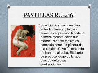 PASTILLAS RU-416:
O es eficiente si se la emplea
entre la primera y tercera
semana después de faltarle la
primera menstruación a la
madre. Por este motivo es
conocida como “la píldora del
día siguiente”. Actúa matando
de hambre al bebé. El aborto
se produce luego de largos
días de dolorosas
contracciones.
 