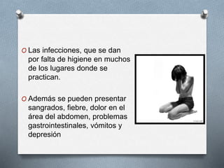 O Las infecciones, que se dan
por falta de higiene en muchos
de los lugares donde se
practican.
O Además se pueden presentar
sangrados, fiebre, dolor en el
área del abdomen, problemas
gastrointestinales, vómitos y
depresión
 
