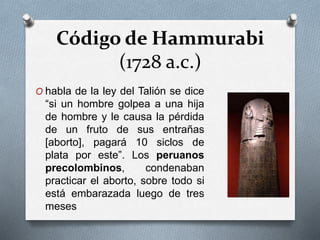 Código de Hammurabi
(1728 a.c.)
O habla de la ley del Talión se dice
“si un hombre golpea a una hija
de hombre y le causa la pérdida
de un fruto de sus entrañas
[aborto], pagará 10 siclos de
plata por este”. Los peruanos
precolombinos, condenaban
practicar el aborto, sobre todo si
está embarazada luego de tres
meses
 