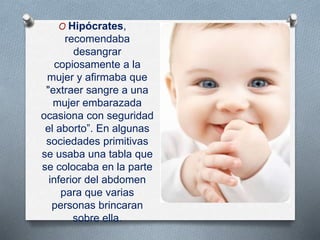 O Hipócrates,
recomendaba
desangrar
copiosamente a la
mujer y afirmaba que
"extraer sangre a una
mujer embarazada
ocasiona con seguridad
el aborto”. En algunas
sociedades primitivas
se usaba una tabla que
se colocaba en la parte
inferior del abdomen
para que varias
personas brincaran
sobre ella.
 