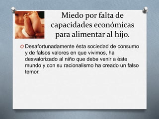 Miedo por falta de
capacidades económicas
para alimentar al hijo.
O Desafortunadamente ésta sociedad de consumo
y de falsos valores en que vivimos, ha
desvalorizado al niño que debe venir a éste
mundo y con su racionalismo ha creado un falso
temor.
 