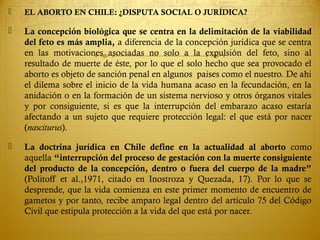  EL ABORTO EN CHILE: ¿DISPUTA SOCIAL O JURÍDICA?
 La concepción biológica que se centra en la delimitación de la viabilidad
del feto es más amplia, a diferencia de la concepción jurídica que se centra
en las motivaciones asociadas no solo a la expulsión del feto, sino al
resultado de muerte de éste, por lo que el solo hecho que sea provocado el
aborto es objeto de sanción penal en algunos paises como el nuestro. De ahi
el dilema sobre el inicio de la vida humana acaso en la fecundación, en la
anidación o en la formación de un sistema nervioso y otros órganos vitales
y por consiguiente, si es que la interrupción del embarazo acaso estaría
afectando a un sujeto que requiere protección legal: el que está por nacer
(nasciturus).
 La doctrina jurídica en Chile define en la actualidad al aborto como
aquella “interrupción del proceso de gestación con la muerte consiguiente
del producto de la concepción, dentro o fuera del cuerpo de la madre”
(Politoff et al.,1971, citado en Inostroza y Quezada, 17). Por lo que se
desprende, que la vida comienza en este primer momento de encuentro de
gametos y por tanto, recibe amparo legal dentro del artículo 75 del Código
Civil que estipula protección a la vida del que está por nacer.
 