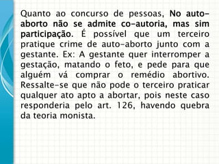 Quanto ao concurso de pessoas, No auto-
aborto não se admite co-autoria, mas sim
participação. É possível que um terceiro
pratique crime de auto-aborto junto com a
gestante. Ex: A gestante quer interromper a
gestação, matando o feto, e pede para que
alguém vá comprar o remédio abortivo.
Ressalte-se que não pode o terceiro praticar
qualquer ato apto a abortar, pois neste caso
responderia pelo art. 126, havendo quebra
da teoria monista.
 