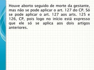 Houve aborto seguido de morte da gestante,
mas não se pode aplicar o art. 127 do CP. Só
se pode aplicar o art. 127 aos arts. 125 e
126, CP, pois logo no início está expresso
que ele só se aplica aos dois artigos
anteriores.
 