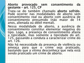 Aborto provocado sem consentimento da
gestante – art. 125, CP
Trata-se do também chamado aborto sofrido.
Pode ocorrer nas modalidades de aborto sem
consentimento real ou aborto com ausência de
consentimento presumido (não maior de 14
anos, alienada ou débil mental).
Nessa modalidade de aborto, a ausência de
consentimento constitui elementar negativa do
tipo. Logo, a presença de consentimento afasta
a tipicidade, mas somente a tipicidade do art.
125, passando a conduta a caracterizar crime do
art. 126.
Não há necessidade da presença de violência ou
ameaça para que o crime seja praticado,
bastando que a vítima desconheça que nela está
sendo praticado um crime de aborto.
 