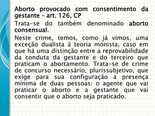 Aborto provocado com consentimento da
gestante – art. 126, CP
Trata-se do também denominado aborto
consensual.
Neste crime, temos, como já vimos, uma
exceção dualista à teoria monista, caso em
que há uma distinção entre a reprovabilidade
da conduta da gestante e do terceiro que
praticam o abortamento. Trata-se de crime
de concurso necessário, plurissubjetivo, que
exige para sua configuração a presença
mínima de duas pessoas: o agente que vai
praticar o aborto e a gestante que vai
consentir que o aborto seja praticado.
 