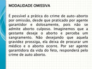 MODALIDADE OMISSIVA

É possível a prática do crime de auto-aborto
por omissão, desde que praticado por agente
garantidor e dolosamente, pois não se
admite aborto culposo. Imaginemos que a
gestante deseje o aborto e perceba um
sangramento. Não desejando que aquela
gravidez prossiga, ela deixa de procurar um
médico e o aborto ocorre. Por ser agente
garantidora da vida do feto, responderá pelo
crime de auto aborto.
 