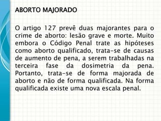 ABORTO MAJORADO

O artigo 127 prevê duas majorantes para o
crime de aborto: lesão grave e morte. Muito
embora o Código Penal trate as hipóteses
como aborto qualificado, trata-se de causas
de aumento de pena, a serem trabalhadas na
terceira fase da dosimetria da pena.
Portanto, trata-se de forma majorada de
aborto e não de forma qualificada. Na forma
qualificada existe uma nova escala penal.
 
