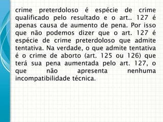 crime preterdoloso é espécie de crime
qualificado pelo resultado e o art.. 127 é
apenas causa de aumento de pena. Por isso
que não podemos dizer que o art. 127 é
espécie de crime preterdoloso que admite
tentativa. Na verdade, o que admite tentativa
é o crime de aborto (art. 125 ou 126) que
terá sua pena aumentada pelo art. 127, o
que        não      apresenta      nenhuma
incompatibilidade técnica.
 