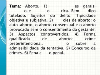 Tema:    Aborto. 1)                 es gerais:
        o e          o      rica. Bem      dico
tutelado. Sujeitos do delito. Tipicidade
objetiva e subjetiva. 2)     cies de aborto: o
auto-aborto, o aborto consensual e o aborto
provocado sem o consentimento da gestante.
3) Aspectos controvertidos. 4) Forma
qualificada       de       aborto:       crime
preterintencional.             o     sobre    a
admissibilidade da tentativa. 5) Concurso de
crimes. 6) Pena e     o penal.
 