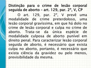 Distinção para o crime de lesão corporal
seguida de aborto – art. 129, par. 2º, V, CP
      O art. 129, par. 2º, V prevê uma
modalidade de crime preterdoloso, uma
lesão corporal gravíssima, em que há dolo no
crime de lesão corporal e culpa no crime de
aborto. Trata-se da única espécie de
modalidade culposa de aborto punível em
direito penal. Para caracterizar lesão corporal
seguida de aborto, é necessário que exista
culpa no aborto, portanto, é necessário que
exista ciência da gravidez ou pelo menos,
previsibilidade da mesma.
 
