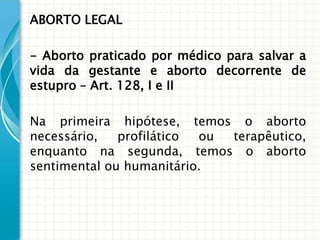 ABORTO LEGAL

- Aborto praticado por médico para salvar a
vida da gestante e aborto decorrente de
estupro – Art. 128, I e II

Na primeira hipótese, temos o aborto
necessário,   profilático ou terapêutico,
enquanto na segunda, temos o aborto
sentimental ou humanitário.
 