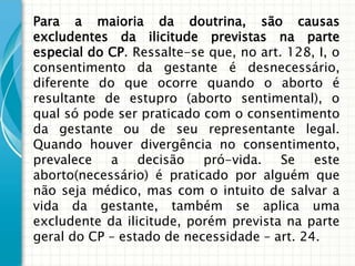 Para a maioria da doutrina, são causas
excludentes da ilicitude previstas na parte
especial do CP. Ressalte-se que, no art. 128, I, o
consentimento da gestante é desnecessário,
diferente do que ocorre quando o aborto é
resultante de estupro (aborto sentimental), o
qual só pode ser praticado com o consentimento
da gestante ou de seu representante legal.
Quando houver divergência no consentimento,
prevalece a decisão pró-vida. Se este
aborto(necessário) é praticado por alguém que
não seja médico, mas com o intuito de salvar a
vida da gestante, também se aplica uma
excludente da ilicitude, porém prevista na parte
geral do CP – estado de necessidade – art. 24.
 