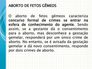 ABORTO DE FETOS GÊMEOS

O aborto de fetos gêmeos caracteriza
concurso formal de crimes se entrar na
esfera de conhecimento do agente. Sendo
assim, se a gestante dá o consentimento
para o aborto, mas desconhece a gestação
gemelar, responderá por um único crime de
aborto. No entanto, se é avisada da gestação
gemelar e dá novo consentimento, responde
por dois crimes de aborto.
 