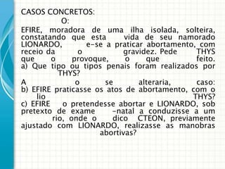 CASOS CONCRETOS:
            O:
EFIRE, moradora de uma ilha isolada, solteira,
constatando que esta         vida de seu namorado
LIONARDO,          e-se a praticar abortamento, com
receio da        o           gravidez. Pede    THYS
que      o     provoque,     o     que         feito.
a) Que tipo ou tipos penais foram realizados por
           THYS?
A               o       se       alteraria,    caso:
b) EFIRE praticasse os atos de abortamento, com o
    lio                                       THYS?
c) EFIRE    o pretendesse abortar e LIONARDO, sob
pretexto de exame         -natal a conduzisse a um
         rio, onde o      dico CTEON, previamente
ajustado com LIONARDO, realizasse as manobras
                      abortivas?
 