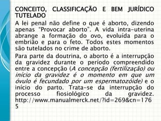 CONCEITO, CLASSIFICAÇÃO E BEM JURÍDICO
TUTELADO
A lei penal não define o que é aborto, dizendo
apenas “Provocar aborto”. A vida intra-uterina
abrange a formação do ovo, evoluída para o
embrião e para o feto. Todos estes momentos
são tutelados no crime de aborto.
Para parte da doutrina, o aborto é a interrupção
da gravidez durante o período compreendido
entre a concepção (A concepção (fertilização) ou
início da gravidez é o momento em que um
óvulo é fecundado por um espermatozóide) e o
início do parto. Trata-se da interrupção do
processo     fiosiológico   da      gravidez.
http://www.manualmerck.net/?id=269&cn=176
5
 