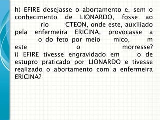 h) EFIRE desejasse o abortamento e, sem o
conhecimento de LIONARDO, fosse ao
         rio    CTEON, onde este, auxiliado
pela enfermeira ERICINA, provocasse a
        o do feto por meio    mico,       m
este               o             morresse?
i) EFIRE tivesse engravidado em       o de
estupro praticado por LIONARDO e tivesse
realizado o abortamento com a enfermeira
ERICINA?
 