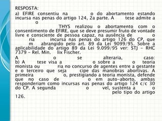 RESPOSTA:
a) EFIRE consentiu na                 o do abortamento estando
incursa nas penas do artigo 124, 2a parte. A          tese admite a
           o
                       THYS realizou o abortamento com o
consentimento de EFIRE, que se deve presumir fruto de vontade
livre e consciente de pessoa capaz, na ausência de               o
       ria        incursa nas penas do artigo 126 do CP, que
       m      abrangido pelo art. 89 da Lei 9099/95. Sobre a
aplicabilidade do artigo 89 da Lei 9.099/95 ver: STJ - RHC
7379 - Rel. Min. lix Fischer.
A                   o          se          alteraria,         caso:
b) A        tese visa a                o sobre a         o   teoria
monista ou            ria no concurso de agentes entre a gestante
e o terceiro que seja            cipe das manobras abortivas. A
primeira                 o, prestigiando a teoria monista, defende
que no caso de                       o em auto-aborto, ambas
responderiam como incursas nas penas do artigo 124 c/c 30
do CP. A segunda                    o      vel, sustenta a        o
                                                pelo tipo do artigo
126.
 