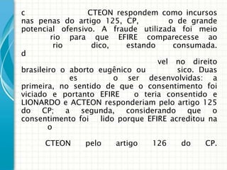 c                   CTEON respondem como incursos
nas penas do artigo 125, CP,              o de grande
potencial ofensivo. A fraude utilizada foi meio
         rio para que EFIRE comparecesse ao
          rio        dico,     estando     consumada.
d
                                       vel no direito
brasileiro o aborto eugênico ou            sico. Duas
               es           o ser desenvolvidas: a
primeira, no sentido de que o consentimento foi
viciado e portanto EFIRE         o teria consentido e
LIONARDO e ACTEON responderiam pelo artigo 125
do    CP;     a   segunda,     considerando    que   o
consentimento foi       lido porque EFIRE acreditou na
        o

      CTEON      pelo     artigo    126     do    CP.
 