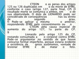 CTEON       o as penas dos artigos
125 ou 126 duplicadas em         o da morte de EFIRE,
conforme o caso (artigo 127, parte final, CP) O
resultado morte se comunica a ambos, em           o de
sua objetividade. O dolo de LIONARDO pode ser
considerado de conseqüências          rias ou direto
de                    segundo                    grau.
f) Pode-se aplicar a mesma                o anterior,
respondendo EFIRE pelo consentimento ou           o
                   CTEON pela causa especial de
aumento do artigo 127, 1a parte do CP.
g
               Lionardo pelo artigo 125 do CP,
restando consumada a         o corporal contra EFIRE.
Pode-se argumentar no sentido de que houve
concurso formal imperfeito, porque estaria evidente
a existência de       gnios autônomos, vontade de
lesionar     EFIRE    e     de    matar     o    feto.
 