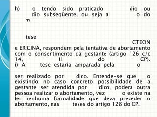 h)     o tendo sido praticado               dio ou
       dio subseqüente, ou seja a             o do
     m-


     tese
                                            CTEON
e ERICINA, respondem pela tentativa de abortamento
com o consentimento da gestante (artigo 126 c/c
14,              II            do              CP).
i) A     tese estaria amparada pela           o

ser realizado por       dico. Entende-se que       o
existindo no caso concreto possibilidade de a
gestante ser atendida por       dico, podera outra
pessoa realizar o abortamento, vez       o existe na
lei nenhuma formalidade que deva preceder o
abortamento, nas      teses do artigo 128 do CP.
 