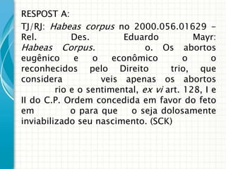 RESPOST A:
TJ/RJ: Habeas corpus no 2000.056.01629 -
Rel.         Des.        Eduardo           Mayr:
Habeas Corpus.                 o. Os abortos
eugênico     e   o    econômico        o      o
reconhecidos pelo Direito            trio, que
considera           veis apenas os abortos
         rio e o sentimental, ex vi art. 128, I e
II do C.P. Ordem concedida em favor do feto
em           o para que    o seja dolosamente
inviabilizado seu nascimento. (SCK)
 
