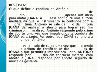 RESPOSTA:
O que define a conduta de Antônio
                                                de
       dio                        apenas um meio
para matar JOANA. A     tese configura uma autoria
mediata na qual o instrumento se confunde com a
   pria tima. Antônio se vale da     o da     pria
JOANA de realizar o aborto para lograr seu fim
criminoso.   m disso, Antônio responde pelo crime
de aborto uma vez que impulsionou a conduta de
JOANA para tanto. Por outro lado JONAS se ignora a
       o de Antônio
        vel a tulo de culpa uma vez que   o tendo
       o deixou de certificar-se das        es de
JOANA o que permitiria impedir seu bito. ANTONIO
responde por        dio em concurso material com
aborto e JONAS responde por aborto seguido de
morte da gestante.
 