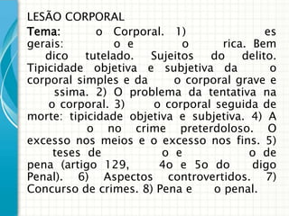 LESÃO CORPORAL
Tema:        o Corporal. 1)                 es
gerais:          o e        o      rica. Bem
   dico    tutelado.  Sujeitos  do     delito.
Tipicidade objetiva e subjetiva da           o
corporal simples e da     o corporal grave e
     ssima. 2) O problema da tentativa na
    o corporal. 3)    o corporal seguida de
morte: tipicidade objetiva e subjetiva. 4) A
           o no crime preterdoloso. O
excesso nos meios e o excesso nos fins. 5)
     teses de           o e             o de
pena (artigo 129,      4o e 5o do        digo
Penal). 6) Aspectos controvertidos. 7)
Concurso de crimes. 8) Pena e    o penal.
 