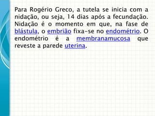 Para Rogério Greco, a tutela se inicia com a
nidação, ou seja, 14 dias após a fecundação.
Nidação é o momento em que, na fase de
blástula, o embrião fixa-se no endométrio. O
endométrio é a membranamucosa que
reveste a parede uterina.
 