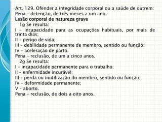 Art. 129. Ofender a integridade corporal ou a saúde de outrem:
Pena – detenção, de três meses a um ano.
Lesão corporal de natureza grave
   1o Se resulta:
I – incapacidade para as ocupações habituais, por mais de
trinta dias;
II – perigo de vida;
III – debilidade permanente de membro, sentido ou função;
IV – aceleração de parto.
Pena – reclusão, de um a cinco anos.
   2o Se resulta:
I – incapacidade permanente para o trabalho;
II – enfermidade incurável;
III – perda ou inutilização do membro, sentido ou função;
IV – deformidade permanente;
V – aborto.
Pena – reclusão, de dois a oito anos.
 