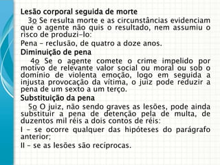 Lesão corporal seguida de morte
   3o Se resulta morte e as circunstâncias evidenciam
que o agente não quis o resultado, nem assumiu o
risco de produzi-lo:
Pena – reclusão, de quatro a doze anos.
Diminuição de pena
    4o Se o agente comete o crime impelido por
motivo de relevante valor social ou moral ou sob o
domínio de violenta emoção, logo em seguida a
injusta provocação da vítima, o juiz pode reduzir a
pena de um sexto a um terço.
Substituição da pena
   5o O juiz, não sendo graves as lesões, pode ainda
substituir a pena de detenção pela de multa, de
duzentos mil réis a dois contos de réis:
I – se ocorre qualquer das hipóteses do parágrafo
anterior;
II – se as lesões são recíprocas.
 