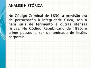 ANÁLISE HISTÓRICA

No Código Criminal de 1830, a previsão era
de perturbação à integridade física, sob o
nem iuris de ferimento e outras ofensas
físicas. No Código Republicano de 1890, o
crime passou a ser denominado de lesões
corporais.
 