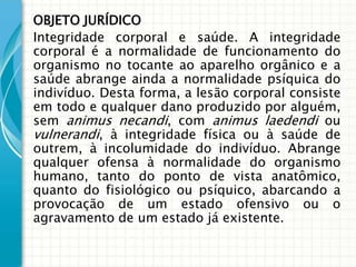 OBJETO JURÍDICO
Integridade corporal e saúde. A integridade
corporal é a normalidade de funcionamento do
organismo no tocante ao aparelho orgânico e a
saúde abrange ainda a normalidade psíquica do
indivíduo. Desta forma, a lesão corporal consiste
em todo e qualquer dano produzido por alguém,
sem animus necandi, com animus laedendi ou
vulnerandi, à integridade física ou à saúde de
outrem, à incolumidade do indivíduo. Abrange
qualquer ofensa à normalidade do organismo
humano, tanto do ponto de vista anatômico,
quanto do fisiológico ou psíquico, abarcando a
provocação de um estado ofensivo ou o
agravamento de um estado já existente.
 