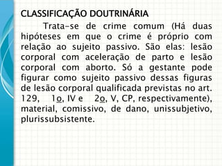 CLASSIFICAÇÃO DOUTRINÁRIA
      Trata-se de crime comum (Há duas
hipóteses em que o crime é próprio com
relação ao sujeito passivo. São elas: lesão
corporal com aceleração de parto e lesão
corporal com aborto. Só a gestante pode
figurar como sujeito passivo dessas figuras
de lesão corporal qualificada previstas no art.
129, 1o, IV e 2o, V, CP, respectivamente),
material, comissivo, de dano, unissubjetivo,
plurissubsistente.
 