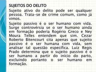 SUJEITOS DO DELITO
Sujeito ativo do delito pode ser qualquer
pessoa. Trata-se de crime comum, como já
vimos.
Sujeito passivo é o ser humano com vida.
Surge controvérsia se o ser humano ainda
em formação poderia Rogério Greco e Ney
Moura Telles entendem que sim. Cezar
Roberto Bitencourt cita apenas que sujeito
passivo é o ser humana com vida, sem
analisar tal questão específica. Luiz Regis
Prado determina que o sujeito passivo é o
ser humano a partir do início do parto,
excluindo portanto o ser humano em
formação.
 