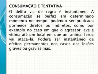 CONSUMAÇÃO E TENTATIVA
O delito via de regra é instantâneo. A
consumação se perfaz em determinado
momento no tempo, podendo ser praticada
pormeios diretos ou indiretos, como por
exemplo no caso em que o agressor leva a
vítima até um local em que um animal feroz
vai atacá-la. Poderá ser instantâneo de
efeitos permanentes nos casos das lesões
graves ou gravíssimas.
 