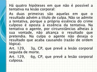 Há quatro hipóteses em que não é possível a
tentativa na lesão corporal:
As duas primeiras são aquelas em que o
resultado advém a título de culpa. Não se admite
a tentativa, porque a própria essência do crime
culposo é oposta à essência da tentativa. Na
tentativa o agente, por circunstâncias alheias à
sua vontade, não alcança o resultado que
pretendia. Na culpa o agente não deseja o
resultado que acaba causando (razão de ordem
lógica).
Art. 129,    3o, CP, que prevê a lesão corporal
seguida de morte.
Art. 129,    6o, CP, que prevê a lesão corporal
culposa.
 