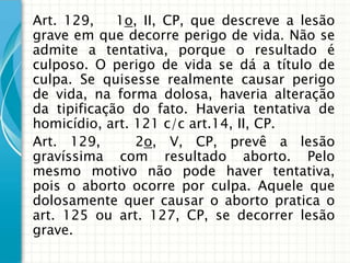 Art. 129,    1o, II, CP, que descreve a lesão
grave em que decorre perigo de vida. Não se
admite a tentativa, porque o resultado é
culposo. O perigo de vida se dá a título de
culpa. Se quisesse realmente causar perigo
de vida, na forma dolosa, haveria alteração
da tipificação do fato. Haveria tentativa de
homicídio, art. 121 c/c art.14, II, CP.
Art. 129,       2o, V, CP, prevê a lesão
gravíssima com resultado aborto. Pelo
mesmo motivo não pode haver tentativa,
pois o aborto ocorre por culpa. Aquele que
dolosamente quer causar o aborto pratica o
art. 125 ou art. 127, CP, se decorrer lesão
grave.
 