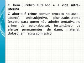 O bem jurídico tutelado é a vida intra-
uterina.
O aborto é crime comum (exceto no auto-
aborto),   unissubjetivo,   plurissubsistente
(exceto para quem não admite tentativa no
crime de auto-aborto), instantâneo de
efeitos permanentes, de dano, material,
doloso, em regra comissivo.
 