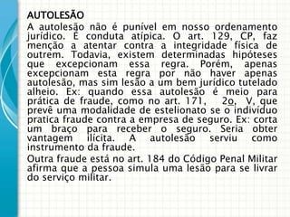 AUTOLESÃO
A autolesão não é punível em nosso ordenamento
jurídico. É conduta atípica. O art. 129, CP, faz
menção a atentar contra a integridade física de
outrem. Todavia, existem determinadas hipóteses
que excepcionam essa regra. Porém, apenas
excepcionam esta regra por não haver apenas
autolesão, mas sim lesão a um bem jurídico tutelado
alheio. Ex: quando essa autolesão é meio para
prática de fraude, como no art. 171,    2o, V, que
prevê uma modalidade de estelionato se o indivíduo
pratica fraude contra a empresa de seguro. Ex: corta
um braço para receber o seguro. Seria obter
vantagem ilícita. A autolesão serviu como
instrumento da fraude.
Outra fraude está no art. 184 do Código Penal Militar
afirma que a pessoa simula uma lesão para se livrar
do serviço militar.
 
