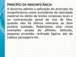 PRINCÍPIO DA INSIGNIFICÂNCIA
A doutrina admite a aplicação do princípio da
insignificância como excludente da tipicidade
material no delito de lesões corporais leves e
na contravenção penal de vias de fato,
quando não há ofensa relevante ao bem
jurídico tutelado. Poderíamos citar como
exemplos picada de alfinete, beliscão,
pequeno arranhão, resfriado ligeiro, dor de
cabeça passageira etc.
 