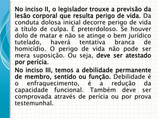 No inciso II, o legislador trouxe a previsão da
lesão corporal que resulta perigo de vida. Da
conduta dolosa inicial decorre perigo de vida
a título de culpa. É preterdoloso. Se houver
dolo de matar e não se atinge o bem jurídico
tutelado, haverá tentativa branca de
homicídio. O perigo de vida não pode ser
mera suposição. Ou seja, deve ser atestado
por perícia.
No inciso III, temos a debilidade permanente
de membro, sentido ou função. Debilidade é
o enfraquecimento, é a redução da
capacidade funcional. Também deve ser
comprovada através de perícia ou por prova
testemunhal.
 