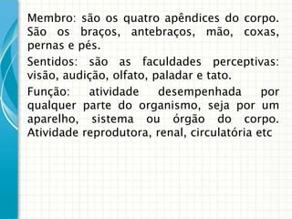 Membro: são os quatro apêndices do corpo.
São os braços, antebraços, mão, coxas,
pernas e pés.
Sentidos: são as faculdades perceptivas:
visão, audição, olfato, paladar e tato.
Função:    atividade     desempenhada       por
qualquer parte do organismo, seja por um
aparelho, sistema ou órgão do corpo.
Atividade reprodutora, renal, circulatória etc
 