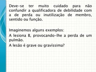 Deve-se ter muito cuidado para não
confundir a qualificadora de debilidade com
a de perda ou inutilização de membro,
sentido ou função.

Imaginemos alguns exemplos:
A lesiona B, provocando-lhe a perda de um
pulmão.
A lesão é grave ou gravíssima?
 