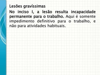 Lesões gravíssimas
No inciso I, a lesão resulta incapacidade
permanente para o trabalho. Aqui é somente
impedimento definitivo para o trabalho, e
não para atividades habituais.
 